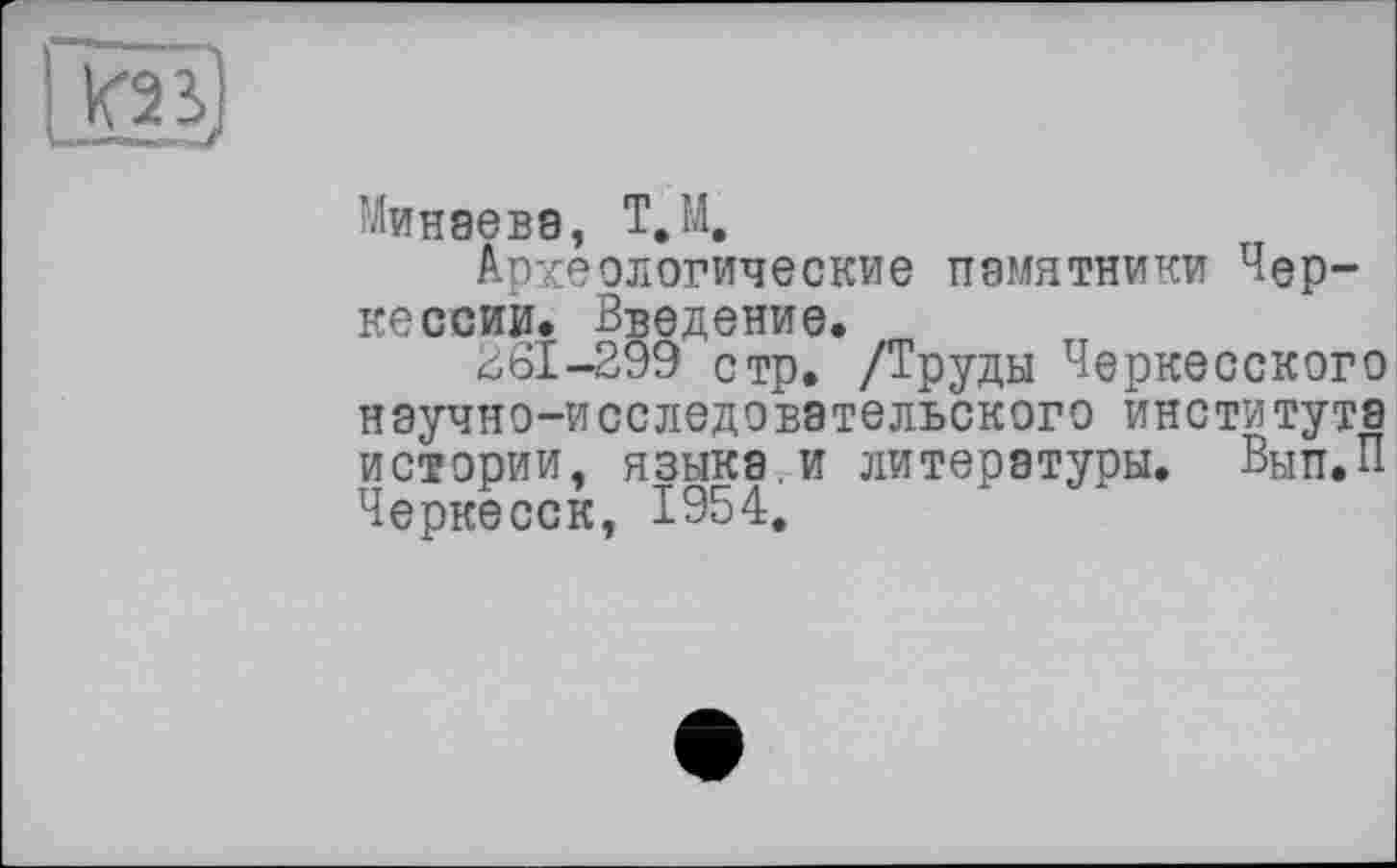 ﻿
Минаеве, Т.М.
Археологические памятники Черкесски* Введение.
£61-299 стр. /Труды Черкесского научно-исследовательского института истории, языке.и литеретуры. Вын.п Черкесск, 1954.